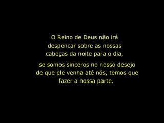 O Reino de Deus não irá despencar sobre as nossas cabeças da noite para o dia, se somos sinceros no nosso desejo de que ele venha até nós, temos que fazer a nossa parte.   