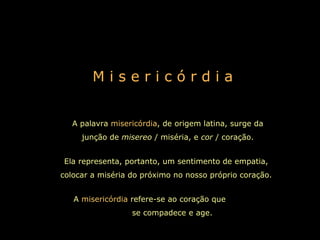 M i s e r i c ó r d i a A palavra  misericórdia , de origem latina, surge da junção de  misereo  / miséria, e  cor  / coração. Ela representa, portanto, um sentimento de empatia, colocar a miséria do próximo no nosso próprio coração. A  misericórdia  refere-se ao coração que  se compadece e age.   