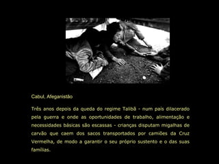 Cabul, Afeganistão Três anos depois da queda do regime Talibã - num país dilacerado pela guerra e onde as oportunidades de trabalho, alimentação e necessidades básicas são escassas - crianças disputam migalhas de carvão que caem dos sacos transportados por camiões da Cruz Vermelha, de modo a garantir o seu próprio sustento e o das suas famílias.   