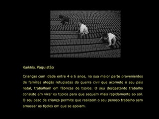 Karkhla,  Paquistão  Crianças com idade entre 4 e 6 anos, na sua maior parte provenientes de famílias afegãs refugiadas da guerra civil que acomete o seu país natal, trabalham em fábricas de tijolos. O seu desgastante trabalho consiste em virar os tijolos para que sequem mais rapidamente ao sol. O seu peso de criança permite que realizem o seu penoso trabalho sem amassar os tijolos em que se apoiam.  