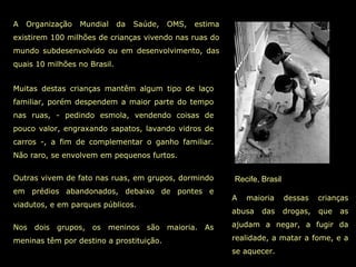 Recife, Brasil A Organização Mundial da Saúde, OMS, estima existirem 100 milhões de crianças vivendo nas ruas do mundo subdesenvolvido ou em desenvolvimento, das quais 10 milhões no Brasil. A maioria dessas crianças abusa das drogas, que as ajudam a negar, a fugir da realidade, a matar a fome, e a se aquecer. Muitas destas crianças mantêm algum tipo de laço familiar, porém despendem a maior parte do tempo nas ruas, - pedindo esmola, vendendo coisas de pouco valor, engraxando sapatos, lavando vidros de carros -, a fim de complementar o ganho familiar. Não raro, se envolvem em pequenos furtos.  Outras vivem de fato nas ruas, em grupos, dormindo em prédios abandonados, debaixo de pontes e viadutos, e em parques públicos.  Nos dois grupos, os meninos são maioria. As meninas têm por destino a prostituição.  