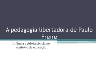 A pedagogia libertadora de Paulo 
Freire 
Infância e Adolescência no 
contexto da educação 
 