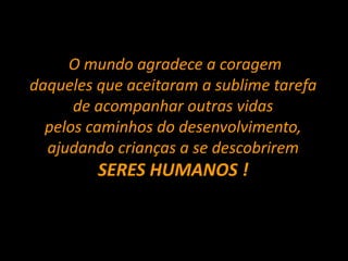 O mundo agradece a coragem
daqueles que aceitaram a sublime tarefa
de acompanhar outras vidas
pelos caminhos do desenvolvimento,
ajudando crianças a se descobrirem
SERES HUMANOS !
 