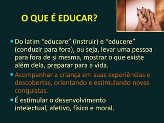 O QUE É EDUCAR?
 Do latim “educare” (instruir) e “educere”
(conduzir para fora), ou seja, levar uma pessoa
para fora de si mesma, mostrar o que existe
além dela, preparar para a vida.
 Acompanhar a criança em suas experiências e
descobertas, orientando e estimulando novas
conquistas.
 É estimular o desenvolvimento intelectual,
afetivo, físico e moral.
 