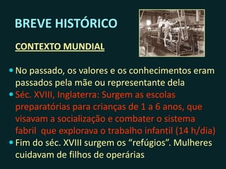BREVE HISTÓRICO
CONTEXTO MUNDIAL
 No passado, os valores e os conhecimentos eram
transmitidos pela mãe ou representante dela
 Séc. XVIII, Inglaterra: Surgem as escolas
preparatórias para crianças de 1 a 6 anos, que
visavam a socialização e combater o sistema
fabril que explorava o trabalho infantil (14 h/dia)
 Fim do séc. XVIII surgem os “refúgios”. Mulheres
cuidavam de filhos de operárias
 