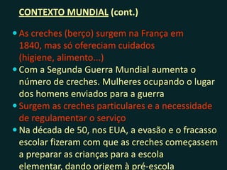 CONTEXTO MUNDIAL (cont.)
 As creches (berço) surgem na França em 1840,
mas só ofereciam cuidados (higiene, alimento...)
 Com a Segunda Guerra Mundial aumenta o
número de creches. Mulheres ocupando o lugar
dos homens enviados para a guerra
 Surgem as creches particulares e a necessidade
de regulamentar o serviço
 Na década de 50, nos EUA, a evasão e o fracasso
escolar fizeram com que as creches começassem
a preparar as crianças para a escola elementar,
dando origem à pré-escola
 