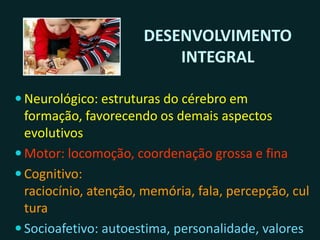 DESENVOLVIMENTO
INTEGRAL
 NEUROLÓGICO: estruturas do cérebro em formação,
favorecendo os demais aspectos evolutivos
 MOTOR: locomoção, coordenação grossa e fina
 COGNITIVO: raciocínio, atenção, memória, fala,
percepção, cultura
 SOCIOAFETIVO: autoestima, personalidade, valores
éticos e morais, socialização, cidadania
 