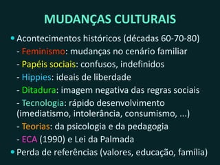 MUDANÇAS CULTURAIS
 Acontecimentos históricos (décadas 60-70-80)
- Feminismo: mudanças no cenário familiar
- Papéis sociais: confusos, indefinidos
- Hippies: ideais de liberdade, paz e amor
- Ditadura: imagem negativa das regras sociais
- Tecnologia: rápido desenvolvimento
(imediatismo, intolerância, consumismo, ...)
- Teorias: da psicologia e da pedagogia
- ECA (1990) e Lei da Palmada
 Perda de referências (valores, educação, família)
 