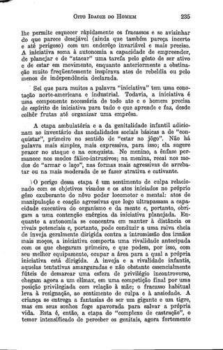 Oito Idades do Homem 235
lhe permite esquecer ràpidamente os fracassos e se avizinhar
do que parece desejável (ainda que também pareça incerto
e até perigoso) com um endereço invariável e mais preciso.
A iniciativa soma à autonomia a capacidade de empreender,
de planejar e de “atacar” uma tarefa pelo gosto de ser ativo
e de estar em movimento, enquanto anteriormente a obstina­
ção muito freqüentemente inspirava atos de rebeldia ou pelo
menos de independência declarada.
Sei que para muitos a palavra “iniciativa” tem uma cono­
tação norte-americana e industrial. Todavia, a iniciativa é
uma componente necessária de todo ato e o homem precisa
de espírito de iniciativa para tudo o que aprende e faz, desde
colher frutas até organizar uma empresa.
A etapa ambulatória e a da genitalidade infantil adicio­
nam ao inventário das modalidades sociais básicas a de “con­
quistar”, primeiro no sentido de “estar no jôgo”. Não há
palavra mais simples, mais expressiva, para isso; ela sugere
prazer no ataque e na conquista. No menino, a ênfase per­
manece nos modos fálico-intrusivos; na menina, recai nos mo­
dos de “armar o laço”, nas formas mais agressivas de arreba­
tar ou na mais moderada de se fazer atrativa e cativante.
iO perigo dessa etapa é um sentimento de culpa relacio­
nado com os objetivos visados e os atos iniciados no próprio
gôzo exuberante do novo poder locomotor e mental: atos de
manipulação e coação agressivas que logo ultrapassam a capa­
cidade executiva do organismo e da mente e, portanto, obri­
gam a uma contenção enérgica da iniciativa planejada. En­
quanto a autonomia se concentra em manter à distância os
rivais potenciais e, portanto, pode conduzir a uma raiva cheia
de inveja geralmente dirigida contra a intromissão dos irmãos
mais moços, a iniciativa comporta tuna rivalidade antecipada
com os que chegaram primeiro, e que podem, por isso, com
seu melhor equipamento, ocupar a área para a qual a própria
iniciativa está dirigida. A inveja e a rivalidade infantis,
aquelas tentativas amarguradas e não obstante essencialmente
fúteis de demarcar uma esfera de privilégio incontroverso,
chegam agora a um clímax, em uma competição final por uma
posição privilegiada com relação à mãe; o fracasso habitual
leva à resignação, ao sentimento de culpa e à ansiedade. A
criança se entrega a fantasias de ser um gigante e um tigre,
mas em seus sonhos foge apavorada para salvar a própria
vida. Esta ê, então, a etapa do “complexo de castração”, o
temor intensificado de perceber os genitais, agora fortemente
 