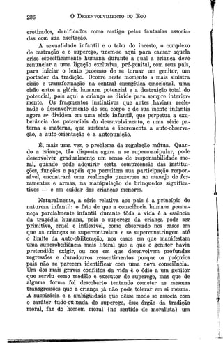 2 3 6 0 Desenvolvimento do Ego
erotizados, danificados como castigo pelas fantasias associa­
das com sua excitação.
A sexualidade infantil e o tabu do incesto, o complexo
de castração e o superego, unem-se aqui para causar aquela
crise especificamente humana durante a qual a criança deve-
renunciar a uma ligação exclusiva, pré-genital, com seus pais,
para iniciar o lento processo de se tom ar um genitor, um
portador da tradição. Ocorre neste momento a mais sinistra
cisão e transformação na central energética emocional, uma
cisão entre a glória humana potencial e a destruição total do
potencial, pois aqui a criança se divide para sempre interior­
mente. Os fragmentos instintivos que antes haviam acele­
rado o desenvolvimento de seu corpo e de sua mente infantis
agora se dividem em uma série infantil, que perpetua a exu­
berância dos poteneiais do desenvolvimento, e uma série pa­
terna e materna, que sustenta e incrementa a auto-observa­
ção, a auto-orientação e a autopunição.
É, mais uma vez, o problema da regulação mútua. Quan­
do a criança, tão disposta agora a se supermanipular, pode
desenvolver gradualmente um senso de responsabilidade mo­
ral, quando pode adquirir certa compreensão das institui­
ções, funções e papéis que permitem sua participação respon­
sável, encontrará uma realização prazerosa no manejo de fer­
ramentas e armas, na manipulação de brinquedos significa­
tivos — e em cuidar das crianças menores.
Naturalmente, a série relativa aos pais é a princípio de
natureza infantil: o fato de que a consciência humana perma­
neça parcialmente infantil durante toda a vida é a essência
da tragédia humana, pois o superego da criança pode ser
primitivo, cruel e inflexível, como observado nos casos em
que as crianças se supercontrolam e se supereonstringem até
o limite da auto-obliteração, nos casos em que manifestam
uma superobediência mais literal que a que o genitor havia
pretendido exigir, ou nos em que desenvolvem profundas
regressões e duradouros ressentimentos porque os próprios
pais não se parecem identificar com uma nova consciência.
Um dos mais graves conflitos da vida é o ódio a um genitor
que serviu como modelo e executor do superego, mas que de
alguma forma foi descoberto tentando cometer as mesmas
transgressões que a criança já não pode tolerar em si mesma.
A suspicácia e a ambiguidade que dêsse modo se associa com
o caráter tudo-ou-nada do superego, êsse órgão da tradição
moral, faz do homem moral (no sentido de moralista) um
 