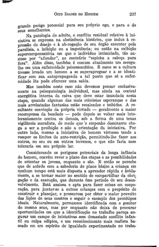 Oito Idades do H omem 237
grande- perigo potencial para sen próprio ego, e para o de
sens semelhantes.
Na patologia do adulto, o conflito residual relativo à ini­
ciativa se expressa na abstinência histérica, que induz à re­
pressão do desejo e à ab-rogação de seu órgão executor pela
paralisia, a inibição ou a impotência; ou então na exibição
supercompensatória em que o indivíduo intimidado, tão an­
sioso por “afundar”, ao contrário “espicha a cabeça para
fora”. Além disso, também é comum atualmente um mergu­
lho em uma enfermidade psicossomática. É como se a cultura
tivesse levado um homem a se superapregoar e a se identi­
ficar com sua autopropaganda a tal ponto que só a enfer­
midade lhe pode oferecer uma saída.
Mas também neste caso não devemos pensar exclusiva-
mente na psicopatologia individual, mas ainda na central
energética interna da raiva que deve estar inundada nesta
etapa, quando algumas das mais otimistas esperanças e das
mais arrebatadas fantasias estão recalcadas e inibidas. A re­
sultante convicção da própria virtude — geralmente a maior
recompensa da bondade — pode depois se voltar mais into­
lerantemente contra os demais, sob a forma de uma tenaz
vigilância moralista, de modo que ‘o empenho dominante che­
ga a ser a proibição e não a orientação da iniciativa. Por
outro lado, mesmo a iniciativa do homem virtuoso tende a
romper os limites da auto-restrição, permitindo-lhe fazer aos
outros, no seu ou em outros terrenos, o que não faria nem
toleraria em seu próprio lar.
Considerando os perigosos potenciais da longa infância
do homem, convém rever o plano das etapas e as possibilidades
de orientar os jovens, enquanto o são. B então se percebe
que de acordo com a sabedoria do plano básico a criança em
nenhum tempo está mais disposta a aprender rápida e avida­
mente, a se tom ar maior no sentido de compartilhar da obri­
gação e da execução, que durante esse período de seu desen­
volvimento. Está ansiosa e apta para fazer coisas em coope­
ração, para juntar-se a outras crianças com o propósito de
construir e planejar, e pressurosa por obter o maior proveito
das lições de seus mestres e seguir o exemplo dos protótipos
ideais. Naturalmente, permanece identificada com o genitor
do mesmo sexo, mas por enquanto não deixa de procurar
oportunidades em que a identificação no trabalho pareça au­
gurar um campo de iniciativas sem demasiado conflito infan­
til ou culpa edípica, e um reconhecimento mais realista ba­
seado em um espírito de igualdade experimentado no traba-
 