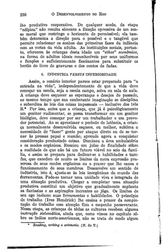 238 0 Desenvolvimento do Ego
lho produtivo cooperativo. De qualquer modo, da etapa
“edípica” não resulta somente a fixação opressiva de um sen­
so moral que restringe o horizonte do permissível; ela tam­
bém determina a direção para o possível e o tangível que
permite relacionar os sonhos das primeiras fases da infância
com as metas da vida adulta. As instituições sociais, portan­
to, oferecem às crianças desta idade um “ebhos” econômico,
na forma de adultos ideais reconhecíveis por seus uniformes
e funções e suficientemente fascinantes para substituir os
heróis do livro de gravuras e dos contos de fadas.
4. INDÚSTRIA VERSUS INTERIORIDADE
Assim, o cenário interior parece estar preparado para “a
entrada na vida”, independentemente de que a vida deve
começar na escola, seja a escola campo, selva ou sala de aula.
A criança deve esquecer as esperanças e desejos do passado,
ao mesmo tempo que sua exuberante imaginação se disciplina
e subordina às leis das coisas impessoais — inclusive dos três
K,* Por isso, antes que a criança, que já é psicologicamente
um genitor rudimentar, se possa transformar em um genitor
biológico, deve começar por ser um trabalhador e um prove­
dor potencial. Ao se aproximar o período de latência, a crian­
ça normalmente desenvolvida esquece, ou melhor, sublima a
necessidade de “fazer” gente por ataque direto ou de se-tor­
nar às pressas papai e mamãe; aprende agora a conquistar
consideração produzindo coisas. Dominou a área ambulatória
e os modos orgânicos. Ensaiou um juízo de finalidade sobre
a realidade de que não há um futuro viável no seio da famí­
lia, e assim se prepara para dedicar-se a habilidades e tare­
fas, que excedem de muito os limites da mera expressão pra­
zerosa de seus modos orgânicos ou o prazer que lhe causa o
funcionamento de seus membros. Desenvolve um sentido de
indústria, isto é, ajusta-se às leis inorgânicas do mundo das
ferramentas. Pode-se tornar uma unidade viva e integrada de
uma situação produtiva. Chegar a completar uma situação
produtiva constitui um objetivo que gradualmente suplanta
as fantasias e as aspirações inerentes ao jogo. Os limites de
seu ego incluem suas ferramentas e habilidades. O princípio
de trabalho (Ives Hendrick) lhe ensina o prazer da comple-
tação do trabalho com atenção fixa e empenho perseverante.
Nessa etapa, as crianças de todas as culturas recebem alguma
instrução sistemática, ainda que, como vimos no capítulo so­
bre os índios norte-americanos, não se trata de modo algum
* Reading, wrtiing e aritmetic. (N. âo T.)
 
