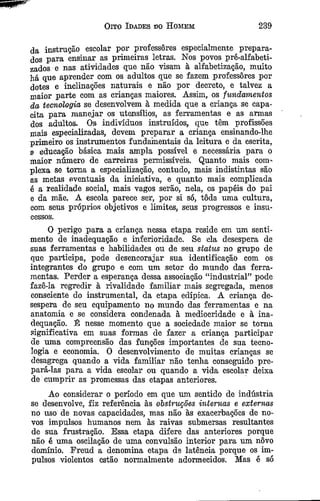 Oito Idades do H omem 239
da instrução escolar por professores espeeialmente prepara­
dos para ensinar as primeiras letras. Nos povos pré-alfabeti-
zados e nas atividades que não visam à alfabetização, muito
há que aprender com os adultos que se fazem professores por
dotes e inclinações naturais e não por decreto, e talvez a
maior parte com as crianças maiores. Assim, os fundamentos
da tecnologia se desenvolvem à medida que a criança se capa-
eita para manejar os utensílios, as ferramentas e as armas
dos adultos. Os indivíduos instruídos, que têm profissões
mais especializadas, devem preparar a criança ensinando-lhe
primeiro os instrumentos fundamentais da leitura e da escrita,
a educação básica mais ampla possível e necessária para o
maior número de carreiras permissíveis. Quanto mais com­
plexa se toma a especialização, contudo, mais indistintas são
as metas eventuais da iniciativa, e quanto mais complicada
é a realidade social, mais vagos serão, nela, os papéis do pai
e da mãe. A escola parece ser, por si só, tôda uma cultura,
eom seus próprios objetivos e limites, seus progressos e insu­
cessos.
O perigo para a criança nessa etapa reside em um senti­
mento de inadequação e inferioridade. Se ela desespera de
suas ferramentas e habilidades ou de seu status no grupo de
que participa, pode desencorajar sua identificação com os
integrantes do grupo e com um setor do mundo das ferra­
mentas. Perder a esperança dessa associação “industrial” pode
fazê-la regredir à rivalidade familiar mais segregada, menos
consciente do instrumental, da etapa edípica. A criança de­
sespera de seu equipamento no mundo das ferramentas e na
anatomia e se considera condenada à mediocridade e à ina­
dequação. É nesse momento que a sociedade maior se torna
significativa em suas formas de fazer a criança participar
de uma compreensão das funções importantes de sua tecno­
logia e economia. O desenvolvimento de muitas crianças se
desagrega quando a vida familiar não tenha conseguido pre­
pará-las para a vida escolar ou quando a vida escolar deixa
de cumprir as promessas das etapas anteriores.
Ao considerar o período em que um sentido de indústria
se desenvolve, fiz referência às obstruções internas e externas
no uso de novas capacidades, mas não às exacerbações de no­
vos impulsos humanos nem às raivas submersas resultantes
de sua frustração. Essa etapa difere das anteriores porque
não é uma oscilação de uma convulsão interior para um novo
domínio. Freud a denomina etapa ds latência porque os im­
pulsos violentos estão normalmente adormecidos. Mas é só
 