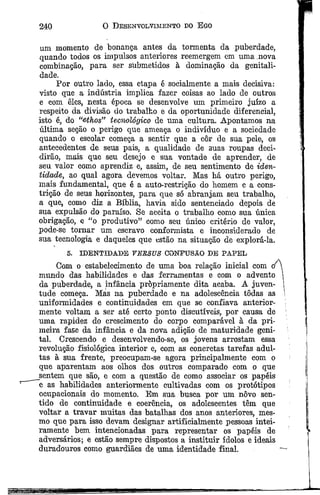 240 O Desenvolvimento do E go
li-m momento de bonança antes da tormenta da puberdade,
quando todos os impulsos anteriores reemergem cm uma nova
combinação, para ser submetidos à dominação da genitali-
dade.
Por outro lado, essa etapa é socialmente a mais decisiva:
visto que a indústria implica fazer coisas ao lado de outros
e com êles, nesta época se desenvolve um primeiro juízo a
respeito da divisão do trabalho e da oportunidade diferencial,
isto é, do “ethos” tecnológico de uma cultura. Apontamos na
última seção o perigo que ameaça o indivíduo e a sociedade
quando o escolar começa a sentir que a côr de sua pele, os
antecedentes de seus pais, a qualidade de suas roupas deci­
dirão, mais que seu desejo e sua vontade de aprender, de
seu valor como aprendiz e, assim, de seu sentimento de iden­
tidade, ao qual agora devemos voltar. Mas há outro perigo,
mais fundamental, que é a auto-restrição do homem e a cons­
trição de seus horizontes, para que só abranjam seu trabalho,
a que, como diz a Bíblia, havia sido sentenciado depois de
sua expulsão do paraíso. Se aceita o trabalho como sua única
obrigação, e í£o produtivo” como seu único critério de valor,
pode-se tornar um escravo conformista e inconsiderado de
sua tecnologia e daqueles que estão na situação de explorá-la.
5. IDENTIDADE VEZSVS CONFUSÃO DE PAFEL
Com o estabelecimento de uma boa relação inicial com oz
mundo das habilidades e das ferramentas e com o advento
da puberdade, a infância propriamente dita acaba. A juven­
tude começa. Mas na puberdade e na adolescência tôdas as
uniformidades e continuidades em que se confiava anterior­
mente voltam a ser até certo ponto discutíveis, por causa de
uma rapidez do crescimento do corpo comparável à da pri­
meira fase da infância e da nova adição de maturidade geni­
tal. Crescendo e desenvolvendo-se, os jovens arrostam essa
revolução fisiológica interior e, com as concretas tarefas adul­
tas à sua frente, preocupam-se agora prineipalmente com o
que aparentam aos olhos dos outros comparado com o que
sentem que são, e com a questão de como associar os papéis
e as habilidades anteriormente cultivadas com os protótipos
oeupaeionais do momento. Em sua busca por um nôvo sen­
tido de continuidade e coerência, os adolescentes têm que
voltar a travar muitas das batalhas dos anos anteriores, mes­
mo que para isso devam designar artificialmente pessoas intei­
ramente bem intencionadas para representar os papéis de
adversários; e estão sempre dispostos a instituir ídolos e ideais
duradouros como guardiães de uma identidade final.
 