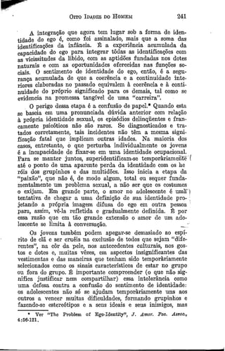 Oito Idades do Homem 241
A integração que agora tem lugar sob a forma de iden­
tidade do ego ê, como foi assinalado, mais que a soma das
identificações da infância. É a experiência acumulada da
capacidade do ego para integrar tôdas as identificações com
as vicissitudes da libido, com as aptidões fundadas nos dotes
naturais e com as oportunidades oferecidas nas funções so­
ciais. O sentimento de identidade do ego, então, é a segu­
rança acumulada de que a coerência e a continuidade inte­
riores elaboradas no passado equivalem à coerência e à conti­
nuidade do próprio significado para os demais, tal como se
evidencia na promessa tangível de uma “carreira”.
O perigo dessa etapa é a confusão de papel.* Quando esta
se baseia em uma pronunciada dúvida anterior com relação
à própria identidade sexual, os episódios delinquentes e fran­
camente psicóticos não são raros. Se diagnosticados e tra­
tados eorretamente, tais incidentes não têm a mesma signi­
ficação fatal que implicam outras idades. Na maioria dos
casos, entretanto, o que perturba individualmente os jovens
é a incapacidade de fixar-se em uma identidade ocupacional.
Para se manter juntos, superidentifieam-se temporàriamente (
até o ponto de uma aparente perda da identidade com os lie
róis dos grupinhos e das multidões. Isso inicia a etapa da
“paixão”, que não é, de modo algum, total ou sequer funda­
mentalmente um problema sexual, a não ser que os costumes
o exijam. Em grande parte, o amor no adolescente é uma ]
tentativa de chegar a uma definição de sua identidade pro- ;
jetando a própria imagem difusa do ego em outra pessoa
para, assim, vê-la refletida e gradualmente definida. É por
essa razão que em tão grande extensão o amor de um ado­
lescente se limita à conversação. _ '
Os jovens também podem apegar-se demasiado ao espí­
rito de ela e ser cruéis na exclusão de todos que sejam “dife­
rentes”, na côr da pele, nos antecedentes culturais, nos gos­
tos e dotes e, muitas vezes, em aspectos insignificantes das
vestimentas e das maneiras que tenham sido temporàriamente
selecionados como os sinais característicos de estar no grupo
ou fora do grupo. Ê importante compreender (o que não sig­
nifica justificar nem compartilhar) essa intolerância como
uma defesa contra a confusão do sentimento de identidade:
os adolescentes não só se ajudam temporàriamente uns aos
outros a vencer muitas dificuldades, formando grupinhos e
fazendo-se estereótipos e a seus ideais e seus inimigos, mas
* Ver “The Problem of Ego-Identity”, J. Amcr. Fsa. Assoo.,
4:56-121.
 