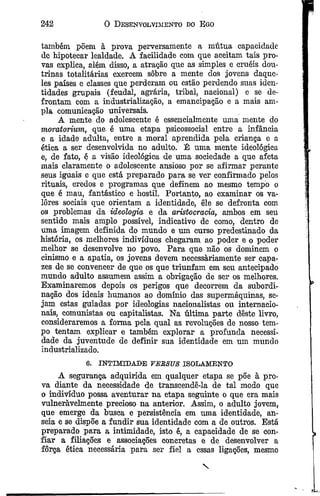 242 0 Desenvolvimento do Ego
também põem à prova perversamente a mútua capacidade
de hipotecar lealdade. A facilidade com que aceitam tais pro­
vas explica, além disso, a atração que as simples e cruéis dou­
trinas totalitárias exercem sobre a mente dos jovens daque­
les países e classes que perderam ou estão perdendo suas iden­
tidades grupais (feudal, agrária, tribal, nacional) e se de­
frontam com a industrialização, a emancipação e a mais am­
pla comunicação universais.
A mente do adolescente é essencialmente uma mente do
moratorium, que. é uma etapa psicossocial entre a infância
e a idade adulta, entre a moral aprendida pela criança e a
ética a ser desenvolvida no adulto. É uma mente ideológica
e, de fato, é a visão ideológica de uma sociedade a que afeta
mais claramente o adolescente ansioso por se afirmar perante
seus iguais e que está preparado para se ver confirmado pelos
rituais, credos e programas que definem ao mesmo tempo o
que é mau, fantástico e hostil. Portanto, ao examinar os va­
lores sociais que orientam a identidade, êle se defronta com
os problemas da ideologia e da aristocracia, ambos em seu
sentido mais amplo possível, indicativo de como, dentro de
uma imagem definida do mundo e um curso predestinado da
história, os melhores indivíduos chegaram ao poder e o poder
melhor se desenvolve no povo. Para que não os dominem o
cinismo e a apatia, os jovens devem necessariamente ser capa­
zes de se convencer de que os que triunfam em seu antecipado
mundo adulto assumem assim a obrigação de ser os melhores.
Examinaremos depois os perigos que decorrem da subordi­
nação dos ideais humanos ao domínio das supermáquinas, se­
jam estas guiadas por ideologias nacionalistas ou internacio­
nais, comunistas ou capitalistas. Na última parte deste livro,
consideraremos a forma pela qual as revoluções de nosso tem­
po tentam explicar e também explorar a profunda necessi­
dade da juventude de definir sua identidade em um mundo
industrializado.
6. INTIMTDALE VERSUS ISOLAMENTO
A segurança adquirida em qualquer etapa se põe à pro­
va diante da necessidade de transcendê-la de tal modo que
o indivíduo possa aventurar na etapa seguinte o que era mais
vulneràvelmente precioso na anterior. Assim, o adulto jovem,
que emerge da busca e persistência em uma identidade, an­
seia e se dispõe a fundir sua identidade com a de outros. Está
preparado para a intimidade, isto é, a capacidade de se con­
fiar a filiações e associações concretas e de desenvolver a
força ética necessária para ser fiel a essas ligações, mesmo
 