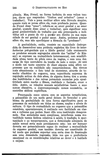244 0 Desenvolvimento do Ego
plicada. Mas, Freud, na forma lacônica de seus velhos tem­
pos, diz-se que respondeu: “Lieben und arbeiten” (amar e
trabalhar). Vale a pena meditar sôbre esta fórmula simples;
quanto mais se pensa sôbre ela, mais profunda parece. Quan­
do Freud disse “amar”, referia-se ao amor genital e ao amor
genital; quando disse amar e trabalhar, quis significar uma
geral produtividade de trabalho que não preocuparia o indi­
víduo até o ponto de vir a perder seu direito ou sua capa­
cidade de ser genital e poder amar. Assim, podemos pensar
sôbre ela, mas não aperfeiçoar a fórmula do “professor”,
A genitalidade, então, consiste na capacidade desimpe­
dida de desenvolver uma potência orgástica tão livre de inter­
ferências pré-genitais que a libido genital (não exatamente
os produtos sexuais segregados através das “saídas” de Kin-
sey) se expresse na mutualidade heterossexual, com sensibili­
dade plena tanto do pênis como da vagina, e com uma des­
carga do tipo convulsivo da tensão de todo o corpo. Aí está
o modo um tanto concreto de dizer alguma coisa sôbre um
processo que na realidade não compreendemos. Em têrmos
mais situacionais: o fato total de encontrar, através do tu­
multo climático do orgasmo, uma experiência suprema da
regulação mútua de dois seres, de alguma forma tira a aresta
das hostilidades e das raivas potenciais causadas pela oposi-
tividade entre macho e fêmea, realidade e fantasia, amor e
ódio. Assim, as relações sexuais satisfatórias fazem o sexo
menos obsessivo, a supercompensação menos necessária, os
controles sádicos supérfluos.
Preocupada como estava com os aspectos terapêuticos,
a psicanálise de um modo geral deixou de formular o pro­
blema da genitalidade de uma forma significativa para os
processos da sociedade em tôdas as classes, nações e níveis de
cultura. O tipo de mutualidade no orgasmo que a psicanálise
considera, aparentemente, é realizado com facilidade em clas­
ses e culturas que podem fazer dele uma instituição desapres-
sada. Nas sociedades mais complexas, interferem nessa mu­
tualidade tantos fatores relativos à saúde, à tradição, à opor­
tunidade e ao temperamento, que a formulação adequada da
saúde sexual seria mais precisamente esta: um ser humano
deveria ser potencialmente capaz de realizar a mutualidade
do orgasmo genital, mas também deveria ser constituído de
tal modo que pudesse suportar uma certa dose de frustração
sem uma demasiada regressão, tôda vez que a preferência
emocional ou as considerações relativas ao dever e à lealdade
o exijam.
 