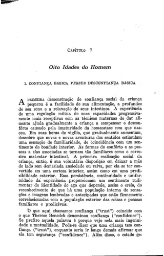 Capítulo 7
Oito Idades do H om em
1. CONFIANÇA BÁSICA VERSUS DESCONFIANÇA BÁSICA
A primeira demonstração de confiança social da criança
pequena é a facilidade de sua alimentação, a profundez
de seu sono e a relaxação de seus intestinos. A experiência
de uma regulação mútua de suas capacidades progressiva­
mente mais receptivas com as técnicas maternas de dar ali­
mento ajuda gradualmente a criança a compensar o descon­
forto causado pela imaturidade da homeostase com que nas­
ceu. Em suas horas de vigília, que gradualmente aumentam,
descobre que novas e novas aventuras dos sentidos estimulam
uma sensação de familiaridade, de coincidência com um sen­
timento de bondade interior. As formas de conforto e as pes­
soas a elas associadas se tornam tão familiares como o corro­
sivo mal-estar intestinal. A primeira realização social da
criança, então, é sua voluntária disposição em deixar a mãe
de lado sem demasiada ansiedade ou raiva, por ela se ter con­
vertido em uma certeza interior, assim como em uma predi-
zibilidade exterior. Essa persistência, continuidade e unifor­
midade da experiência proporcionam um sentimento rudi­
mentar de identidade do ego que depende, assim o creio, do
reconhecimento de que há uma população interna de sensa­
ções e imagens lembradas e antecipadas que estão firmemente
correlacionadas com a população exterior das coisas e pessoas
familiares e predizíveis.
*0 que aqui chamamos confiança (“trust”) coincide com
o que Therese Benedek denominou confiança (“confidence”).
Se prefiro aquela palavra é porque vejo nela mais ingenui­
dade e mutualidade. Pode-se dizer que uma criança tem con­
fiança (“trust”), enquanto seria ir longe demais afirmar que
ela tem segurança (“confidence”). Além disso, o estado ge-
 