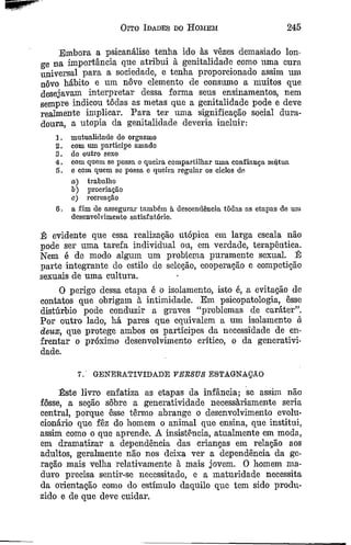Oito Idades do Homem 245
Embora a psicanálise tenlia ido às vêzes demasiado lon­
ge na importância que atribui à genitalidade como uma cura
universal para a sociedade, e tenha proporcionado assim nm
nôvo hábito e um novo elemento de consumo a muitos que
desejavam interpretar dessa forma seus ensinamentos, nem
sempre indicou todas as metas que a genitalidade pode e deve
realmente implicar, Para ter uma significação social dura­
doura, a utopia da genitalidade deveria incluir:
1. mutualidade do orgasmo
2. com um partícipe amado
3. do outro sexo
4. com quem se possa e queira compartilhar uma confiança mútua
5. e com quem se possa e queira regular os ciclos de
o) trabalho
b) procriação
c) recreação
6. a fim de assegurai' também à descendência todas as etapas de um
desenvolvimento satisfatório.
É evidente que essa realização utópica em larga escala não
pode ser uma tarefa individual ou, em verdade, terapêutica.
Nem é de modo algum um problema puramente sexual. É
parte integrante do estilo de seleção, cooperação e competição
sexuais de uma cultura.
O perigo dessa etapa é o isolamento, isto é, a evitação de
contatos que obrigam à intimidade. Em psicopatologia, êsse
distúrbio pode conduzir a graves “problemas de caráter”.
Por outro lado, há pares que equivalem a um isolamento à
deux, que protege ambos os partícipes da necessidade de en­
frentar o próximo desenvolvimento crítico, o da generativi-
dade.
7. GENERATIVIDADE VERSUS ESTAGNAÇÃO
Este livro enfatiza as etapas da infância; se assim não
fosse, a seção sôbre a generatividade necessariamente seria
central, porque êsse termo abrange o desenvolvimento evolu­
cionário que fêz do homem o animal que ensina, que institui,
assim como o que aprende. A insistência, atualmente em moda,
em dramatizar a dependência das crianças em relação aos
adultos, geralmente não nos deixa ver a dependência da ge­
ração mais velha relativamente à mais jovem. O homem ma­
duro precisa sentir-se necessitado, e a maturidade necessita
da orientação como do estímulo daquilo que tem sido produ­
zido e de que deve cuidar.
 