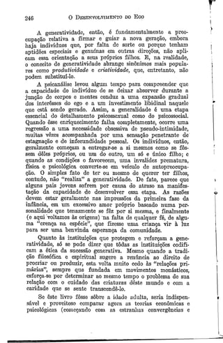 246 0 Desenvolvimento do Ego
A generatividade, então, é fundamentalmente a preo­
cupação relativa a firmar e guiar a nova geração, embora
haja indivíduos que, por falta de sorte ou porque tenham
aptidões especiais e genuínas em outras direções, não apli­
cam essa orientação a seus próprios filhos. E, na realidade,
o conceito de generatividade abrange sinônimos mais popula­
res como produtividade e criatividade, que, entretanto, não
podem substituí-lo.
A psicanálise levou algum tempo para compreender que
a capacidade do indivíduo de se deixar absorver durante a
junção de corpos e mentes conduz à uma expansão gradual
dos interesses do ego e a um investimento libidinal naquele
que está sendo gerado. Assim, a generalidade ê uma etapa
essencial do detalhamento psicossexual como do psicossocial.
Quando êsse enriquecimento falha completamente, ocorre uma
regressão a uma necessidade obsessiva de pseudo-intimidade,
muitas vêzes acompanhada por uma sensação penetrante de
estagnação e de infecundidade pessoal. Os indivíduos, então,
geralmente começam a entregar-se a si mesmos como se fos­
sem deles próprios, ou um do outro, um só e único filho; e
quando as condições o favorecem, uma invalidez prematura,
física e psicológica converte-se em veículo de autopreocupa-
ção. O simples fato de ter ou mesmo de querer ter filhos,
contudo, não “realiza” a generatividade. De fato, parece que
alguns pais jovens sofrem por causa do atraso na manifes­
tação da capacidade de desenvolver essa etapa. As razões
devem estar geralmente nas impressões da primeira fase da
infância, em um excessivo amor próprio baseado numa per­
sonalidade que tenazmente se fêz por si mesma, e finalmente
(e aqui voltamos às origens) na falta de qualquer fé, de algu­
ma “crença na espécie”, que fizesse uma criança vir à luz
para ser uma benvinda esperança da comunidade.
Quanto às instituições que protegem e reforçam a gene­
ratividade, só se pode dizer que todas as instituições codifi­
cam a ética da sucessão generativa. Mesmo quando a tradi­
ção filosófica e espiritual sugere a renúncia ao direito de
procriar ou produzir, esta volta muito cedo às “relações pri­
márias”, sempre que fundada em movimentos monásticos,
esforça-se por determinar ao mesmo tempo o problema de sua
relação com o cuidado das criaturas deste mundo e com a
caridade que se sente transcendê-lo.
Se êste livro fosse sôbre a idade adulta, seria indispen­
sável e proveitoso comparar agora as teorias econômicas e
psicológicas (começando com as estranhas convergências e
 