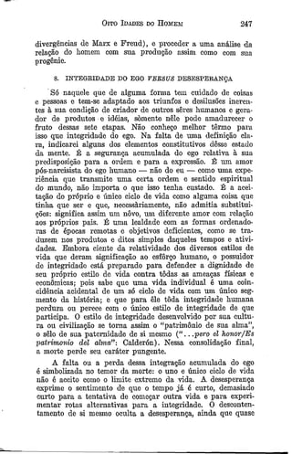 Oito Idades do Homem 247
divergências de Marx e Freud), e proceder a uma análise da
relação do homem com sua produção assim como com sua
progénie.
8. INTEGRIDADE DO EGO VEBSÜS DESESPERANÇA
Só naquele que de alguma forma tem cuidado de coisas
e pessoas e tem-se adaptado aos triunfos e desilusões ineren­
tes à sua condição de criador de outros seres humanos e gera­
dor de produtos e idéias, somente nele pode amadurecer o
fruto dessas sete etapas. Não conheço melhor têrmo para
isso que integridade do ego. Na falta de uma definição cla­
ra, indicarei alguns dos elementos constitutivos dêsse estado
da mente. É a segurança acumulada do ego relativa à sua
predisposição para a ordem e para a expressão. É um amor
pós-narcisista do ego humano — não do eu — como uma expe­
riência que transmite uma certa ordem e sentido espiritual
do mundo, não importa o que isso tenha custado. É a acei­
tação do próprio e único ciclo de vida como alguma coisa que
tinha que ser e que, necessàriamente, não admitia substitui­
ções: significa assim um novo, um diferente amor com relação
aos próprios pais. É uma lealdade com as formas ordenado-
ras de épocas remotas e objetivos deficientes, como se tra­
duzem nos produtos e ditos simples daqueles tempos e ativi­
dades. Embora ciente da relatividade dos diversos estilos de
vida que deram significação ao esforço humano, o possuidor
de integridade está preparado para defender a dignidade de
seu próprio estilo dc vida contra todas as ameaças físicas e
econômicas; pois sabe que uma vida individual é uma coin­
cidência acidental de um só ciclo de vida com um único seg­
mento da história; e que para êle tôda integridade humana
perdura ou perece com o único estilo de integridade de que
participa. O estilo de integridade desenvolvido por sua cultu­
ra ou civilização se toma assim o “patrimônio de sua alma”,
o sêlo de sua paternidade de si mesmo (“ .. .pero el honor/Es
patrimônio dei alma”-. Calderón). Nessa consolidação final,
a morte perde seu caráter pungente.
A falta ou a perda dessa integração acumulada do ego
é simbolizada no temor da morte: o uno e único ciclo de vida
não ê aceito como o limite extremo da vida. A desesperança
exprime o sentimento de que o tempo já é curto, demasiado
curto para a tentativa de começar outra vida e para experi­
mentar rotas alternativas para a integridade. Õ desconten­
tamento de si mesmo oculta a desesperança, ainda que quase
 