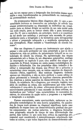 Oito Idades do Homem 249
uai, há nm espaço para á designação dos derivados dessas aqui­
sições e suas transformações na personalidade em maturação e
na personalidade madura.
Os pressupostos básicos dêsse diagrama são: 1) que a per­
sonalidade humana se desenvolve em princípio de acordo com
etapas predeterminadas na disposição do indivíduo em cresci­
mento para se deixar dirigir no sentido de um raio social cada
vez mais amplo, para se tom ar ciente dêle e para interatuar
com êle; 2) que a sociedade, em princípio, tende a sc constituir
de tal modo que satisfaça e provoque esta sucessão de poten­
cialidades para a integração e de tentativas para salvaguardar
e ativar a proporção adequada e a sequência apropriada de
sua abrangência. Nisso consiste a “manutenção do mundo hu­
mano”.
Mas um diagrama é apenas um instrumento que ajuda a
pensar e não pode pretender ser uma prescrição a que se deva
submeter-se, seja na prática da psicoterapia infantil ou na me­
todologia do estudo da criança. Na apresentação das etapas
psicossociais sob a forma de um diagrrama análogo
ao empregado no capítulo 2 para uma análise das etapas psi­
cossociais de Freud, levamos em conta passos metodológicos de­
finidos e delimitados. Um dos propósitos dêste trabalho é fa­
cilitar a comparação das etapas, que Freud foi o primeiro a
caracterizar como sexuais, com os outros aspectos do desenvol­
vimento (físico, cognitivo). Mas nenhum diagrama delimita
apenas um itinerário, e não se deve atribuir a nosso esboço de
plano psicossocial a intenção de hnplicar obscuras generalida­
des relativas a outros aspectos do desenvolvimento, ou, na rea­
lidade, da existência. Se o diagrama, por exemplo, registra uma
série de conflitos ou crises, não consideramos que todo desen­
volvimento é uma série de crises: afirmamos somente que o de­
senvolvimento psicossocial é uma sucessão de fases críticas, en­
tendendo-se por “crítico” uma característica de momentos de­
cisivos, de momentos de opção entre o progresso e a regressão,
a integração e a sujeição.
Parece conveniente, nesta oportunidade, esclarecer as im­
plicações metodológicas de uma matriz epigenética. Os quadra­
dos de traços mais grossos na diagonal significam tanto uma
sequência de etapas como um desenvolvimento gradual das par­
tes componentes: em outras palavras, o diagrama formaliza
uma progressão através do tempo de uma diferenciação das
partes, Isso indica: 1) que cadá item crítico da segurança psi-
cossocial aqui considerado é sistematicamente relacionado coni
todos os outros, e que todos dependem do desenvolvimento ade­
 