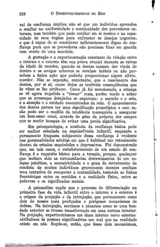 228 0 Desenvolvimento do Ego
ral de confiança implica não só que um indivíduo aprendeu
a confiar na uniformidade e continuidade dos provedores ex­
ternos, mas também que pode confiar em si mesmo e na capa­
cidade de seus órgãos para enfrentar os desejos urgentes;
e que é capaz de se considerar suficientemente digno de con­
fiança para que os provedores não precisem ficar em guarda
com receio de uma mordida.
A gustação e a experimentação constante da relação entre
o interno e o externo têm sua prova crucial durante as raivas
da idade de morder, quando os dentes causam dor vinda de
dentro e os amigos externos se revelam inúteis ou não per­
mitem a única ação que poderia proporcionar algum alívio: *
morder. Não se suponha, entretanto, que o nascimento dos
dentes, por si só, cause tôdas as terríveis conseqüências que
às vêzes se lhe atribuem. Como já foi mencionado, a criança
se vê agora impelida a “tòmar” mais, porém tende a achar
que as presenças desejadas se esquivam: o mamilo e o seio, j
e a atenção e o cuidado concentrados da mãe. O aparecimento
dos dentes parece ter uma significação prototípica e com ra­
zão pode ser o modêlo da tendência masoquista a assegurar
um bem-estar cruel, através do gozo da própria dor sempre
que se sentir incapaz de evitar uma perda significativa. ‘
Em psicopatologia, a ausência da confiança básica pode
ser melhor estudada na esquizofrenia infantil, enquanto a
permanente fraqueza subjacente dessa confiança é evidente
nas personalidades adultas em que é habitual um retraimento
dentro de estados esquizóides e depressivos. Foi demonstrado
que, em tais casos, o restabelecimento de um estado de con­
fiança é o requisito básico para a terapia, porque, quaisquer
que tenham sido as circunstâncias determinantes de um co­
lapso psicótico, a excentricidade e o grau de retraimento da
conduta de muitos indivíduos gravemente doentes ocultam
uma tentativa de recuperar a mutualidade, testando as linhas
fronteiriças entre os sentidos e a realidade física, entre as
palavras e os significados sociais.
A psicanálise supõe que o processo de diferenciação na
primeira fase da vida infantil entre o interno e o externo é
a origem da projeção e da introjeção, que permanecem como
dois de nossos mais profundos e perigosos mecanismos de
defesa. Na introjeção, sentimos e atuamos como se uma bon­
dade exterior se tivesse transformado em uma certeza interior. |
Na projeção, experimentamos um dano interno como externo:
atribuímos às pessoas significativas um mal que na realidade
existe em nós. .SupÕe-se, então, que êsses dois mecanismos,
 