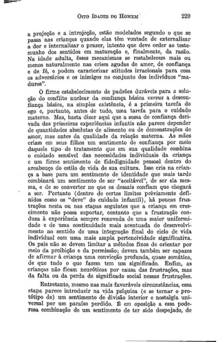 Oito Idades do H omem 2 2 9
a projeção e a introjeçao, estão modelados segundo o que se
passa nas crianças quando elas têm vontade de externalizar
a dor e internalizar o prazer, intento que deve ceder ao teste­
munho dos sentidos em maturação e, finalmente, da razão.
Na idade adulta, êsses mecanismos se restabelecem mais ou
menos naturalmente nas crises agudas de amor, de confiança
e de fé, e podem caracterizar atitudes irracionais para com
os adversários e os inimigos no conjunto dos indivíduos “ma­
duros”.
O firme estabelecimento de padrões duráveis para a solu­
ção do conflito nuclear da confiança básica versus a descon­
fiança básica, na simples existência, é a primeira tarefa do
ego e, portanto, antes de tudo, uma tarefa para o cuidado
materno. Mas, basta dizer aqui que a soma de confiança deri­
vada das primeiras experiências infantis não parece depender
de quantidades absolutas de alimento ou de demonstrações de
amor, mas antes da qualidade da relação materna. As mães
criam em seus filhos um sentimento de confiança por meio
daquele tipo de tratamento que em sua qualidade combina
o cuidado sensível das necessidades individuais da criança
e um firme sentimento de fidedignidade pessoal dentro do
arcabouço do estilo de vida de sua cultura. Isso cria na crian­
ça a base para um sentimento de identidade que mais tarde
combinará um sentimento de ser “aceitável”, de ser ela mes­
ma, e de se converter no que os demais confiam que chegará
a ser. Portanto (dentro de certos limites prèviamente defi­
nidos como os “deve” do cuidado infantil), há poucas frus­
trações nesta ou nas etapas seguintes que a criança em cres­
cimento não possa suportar, contanto que a frustração con­
duza à experiência sempre renovada de uma maior uniformi­
dade e de uma continuidade mais acentuada do desenvolvi­
mento no sentido de uma integração final do ciclo de vida
individual com uma mais ampla perteneividade significativa.
Os pais não se devem limitar a métodos fixos de orientar por
meio da proibição e da permissão; devem também ser capazes
de afirmar à criança uma convicção profunda, quase somática,
de que tudo o que fazem tem um significado. Enfim, as
crianças não ficam neuróticas por causa das frustrações, mas
da falta ou da perda de significado social nessas frustrações.
Entretanto, mesmo nas mais favoráveis circunstâncias, essa
etapa parece introduzir na vida psíquica (e se tornar o pro­
tótipo de) um sentimento de divisão interior e nostalgia uni­
versal por um paraíso perdido. É em oposição a essa pode­
rosa combinação de um sentimento de ter sido despojado, de
 