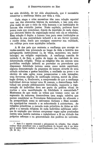 r
230
ter sido dividido, de ter sido abandonado, que é necessário P
conservar a confiança básica por tôda a vida.
Cada etapa e crise sucessivas têm uma relação especial
com um dos elementos básicos da sociedade, e isso pela sim­
ples razão de que o ciclo da vida humana e as instituições do
homem têm evoluído juntos. Neste capítulo, podemos fazer
pouco mais que mencionar, depois da descrição de cada etapa,
que elemento básico da organização social com ela se relaciona.
Essa relação é dupla: o homem traz para essas instituições os
resíduos de sua mentalidade infantil e de seu fervor juvenil,
e recebe delas, desde que consigam conservar sua realidade, |
um reforço para suas aquisições infantis. *
A fé dos pais que sustenta a confiança que emerge no 1
recém-nascido tem procurado ao longo de tôda a história sua
salvaguarda institucional (e, às vezes, encontrou seu maior
inimigo) na religião organizada. A confiança nascida do
cuidado ê, de fato, a pedra de toque da realidade de uma
determinada religião. Todas as religiões têm em comum uma
periódica rendição infantil ao provedor ou provedores que
dispensam felicidade terrena assim como saúde espiritual;
alguma demonstração da pequenez do homem através de uma
atitude submissa e gestos humildes; a confissão na prece e no
cântico de más ações, maus pensamentos e más intenções;
uma fervorosa súplica de unificação interna, mercê da orien­
tação divina; e, finalmente, a compreensão de que a confiança
individual deve-se tprnar uma fé comum, a desconfiança indi­
vidual um pecado públicamente formulado, enquanto a rege­
neração dó indivíduo deve ser parte da prática ritual de
muitos e uma manifestação de fidelidade à comunidade.*
Mostramos de que modo as tribos que tratam como um só
segmento da natureza desenvolvem uma magia coletiva que
parece considerar os Provedores Sobrenaturais do alimento e
da prosperidade como se estivessem furiosos e fosse necessá­
rio apaziguá-los rezando e se submetendo à autotortura. As
religiões primitivas, a camada mais primitiva de todas as reli­
giões e a camada religiosa de cada indivíduo sublimam esfor­
ços de expiação que tentam compensar vagas ações praticadas
contra uma matriz materna e restabelecer a fé na virtude dos
próprios esforços e na generosidade dos poderes do universo.
O Desenvolvimento do Ego
* Êste é o aspecto comunal e psicossocial da religião. Sua relação
muitas vêzes paradoxal com a espiritualidade do homem não é um tema
què se possa tratar sucinta e superficialmente (ver Yoitwj Man Luther).
(B. H. E.) ; •
 