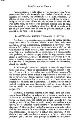Oito Idades do Homem 231
Cada sociedade e cada idade devem encontrar sua forma
institucionalizada de veneração que deriva vitalidade de sua
imagem do mundo, da predestinação à indeterminaçao. O
clínico só pode observar que muitos se orgulham de não ter
religião mas que seus filhos não são capazes de viver sem ela.
Por outro lado, há muitos que parecem derivar uma fé vital
da ação social ou da atividade científica. E, ainda mais, mui­
tos há que professam uma fé, mas na prática insuflam a des­
confiança na vida e no homem.
2. AUTONOMIA VEJtSUS VERGONHA E DÚVIDA
Ao descrever o crescimento e as crises da pessoa humana
como uma série de atitudes básicas alternativas, tais como
confiança versus desconfiança, recorremos à expressão “sen­
timento de”, embora como um “sentimento de saúde” ou um
“sentimento de estar doente”, tais “sentimentos” penetrem a
superfície e a profundidade, a consciência e o inconsciente.
São portanto, ao mesmo tempo, meios de experimentar aces­
síveis à introspecção; modos de proceder observáveis por ou­
tros; e estados interiores inconscientes, determináveis por tes­
te .e-análise. É importante não esquecer essas três dimensões,
daqui em diante.
A manutenção muscular prepara a fase da experimen­
tação com duas ordens de modalidades sociais: agarrar e sol­
tar. Como acontece com tôdas essas modalidades, seus confli­
tos básicos podem levar afinal a expectativas e atitudes hos­
tis ou favoráveis. Assim, agarrar pode vir a significar uma
retenção ou repressão destrutiva e cruel, e pode-se tom ar um
padrão de cuidado: ter e conservar. Do mesmo modo, soltar
poderá consistir em uma libertação hostil de forças destruti­
vas ou então em um moderado “deixar passar” e “deixar
acontecer”.
Portanto, o controle externo nesta etapa deve ser firme­
mente tranquilizador. A criança deve chegar a sentir que a
fé básica na existência, que é o tesouro perdurável salvo das
raivas da etapa oral, não estará em perigo causado por sua
mudança de atitude, êsse repentino desejo de escolher o que
quiser, de se apoderar exigentemente e de eliminar obstina­
damente. A firmeza deve protegê-la contra a anarquia poten­
cial de seu sentido de discriminação ainda não exercitado e
sua incapacidade de agarrar e soltar com discrição. À me­
dida que seu meio ambiente a encoraja a “parar sobre seus
próprios pés”, também deve protegê-la contra as inexpressi­
 