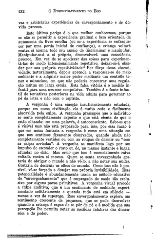232 O Desenvolvimento do Ego
vas e arbitrárias experiências de envergonhamento e de dú­
vida precoce.
Este último perigo é o que melhor conhecemos, porque
se não se permitir a experiência gradual e bem orientada da
autonomia da livre escolha (ou se a experiência se enfraque­
cer por uma perda inicial de confiança), a criança voltará
contra si mesma todo seu anseio de discriminar e manipular.
Manipular-se-á a si própria, desenvolverá uma consciência
precoce. Em vez de se apoderar das coisas para experimen­
tá-las de modo intencionalmente repetitivo, deixar-se-á; obse­
dar por sua própria repetitividade.* Por força dessa obsessi-
vidade, naturalmente, depois aprende a reapossar-se do meio
ambiente e a adquirir maior poder mediante um controle te­
naz e minucioso, em que não poderia encontrar uma regula­
ção mútua em larga escala. Esta falsa vitória é o modêlo in­
fantil para uma neurose compulsiva. Também é a fonte infan­
til de tentativas posteriores na vida adulta para governar ao
pé da letra e não com o espírito.
A vergonha é uma emoção insufieientemente estudada,
porque em nossa civilização ela ê muito cedo e fàeilmente
absorvida pela culpa. A vergonha pressupõe que o indivíduo
se sente completamente exposto e que está ciente de que o
estão olhando: em uma palavra, é autoconseiente. Sabe-se que
é visível mas não está preparado para isso; por essa razão ê
que em nossa fantasia a vergonha é como uma situação em
que nos sentimos fixamente observados, quando ainda não
eompletamente vestidos ou com as roupas de dormir ou “com
as calças arriadas”. A vergonha se manifesta logo por um
impulso de esconder o rosto ou de, no mesmo instante e lugar,
afundar no chão. Mas creio que isso é essencialmente raiva
voltada contra si mesmo. Quem se sente envergonhado gos­
taria de obrigar o mundo a não vê-lo, a não notar sua nudez.
Gostaria de destruir os olhos do mundo. Como isso não é pos­
sível, vê-se forçado a desejar sua própria invisibilidade. Essa
potencialidade é abundantemente usada no método educativo
do “envergonhamento” que é empregado de modo tão exclu­
sivo por alguns povos primitivos. A vergonha visual precede
a culpa auditiva, que é um sentimento de maldade, experi­
mentado solitàriamente e quando tudo está em silêncio —
menos a voz do superego. Êsse envergonhamento explora um
sentimento crescente de pequenez, que se pode dsenvolver
quando a criança é capaz de se pôr de pê e à medida que sua
percepção lhe permita notar as medidas relativas das dimen­
sões e do poder.

 