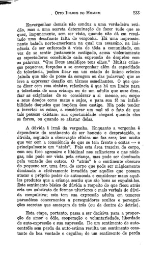 Oito Idades do Homem 233
Envergonhar demais não conduz a uma verdadeira reti-
dão, mas a uma secreta determinação de fazer tudo que se
quer, impunemente, sem ser visto, quando não dá em resul­
tado uma desafiante falta de vergonha. Há uma impressio­
nante balada norte-americana na qual um assassino, na imi­
nência de ser enforcado à vista de tôda a comunidade, em
vez de se sentir justamente castigado, acusa violentamente
os espectadores concluindo cada expressão de desprezo com
as palavras: “Que Deus amaldiçoe teus olhos.” Muitas crian­
ças pequenas, forçadas a se envergonhar além da capacidade
de tolerância, podem ficar em um estado de ânimo crônico
(ainda que não de posse da coragem ou das palavras) que as
leve a expressar desafio em termos semelhantes. O que que­
ro dizer com essa sinistra referência é que há um limite para
a tolerância de uma criança ou de um adulto que ouse desa-;
fiar as exigências de se considerar a si mesmo, seu corpo
e seus desejos como maus e sujos, e para sua fé na infali­
bilidade daqueles que impõem êsse castigo. Ela pode tender
a inverter as coisas, a considerar um mal só o fato de que
tais pessoas existam: sua oportunidade chegará quando elas
se forem, ou quando se afastar delas.
A dúvida é irmã da vergonha. Enquanto a vergonha é
dependente do sentimento de ser honesto e desprotegido, a
dúvida, segundo a observação clínica me faz crer, tem muito
que ver com a consciência de que se tem frente e costas — e
prineipalmente um “atrás”. Pois esta área trazeira do corpo,
com seu foco agressivo e libidinal nos esfíncteres e nas náde­
gas, não pode ser vista pela criança, mas pode ser dominada
pela vontade dos outros. O “atrás” é o continente obscuro
do pequeno ser, uma área do corpo que pode ser magicamente
dominada -e efetivamente invadida por aqueles que possam
atacar o próprio poder de autonomia e considerar maus aque­
les produtos que a criança sentiu que são bons ao expulsá-los.
Este sentimento básico de dúvida a respeito do que ficou atrás
cria um substrato de formas ulteriores e mais verbais de dúvi­
da compulsiva; esta tem sua expressão adulta em temores
paranóicos concernentes a perseguidores ocultos e persegui­
ções secretas que ameaçam de trás (ou de dentro do detrás).
Esta etapa, portanto, passa a ser decisiva para a propor­
ção de amor e ódio, cooperação e voluntariedade, liberdade
de auto-expressão e sua supressão. De um sentimento de auto­
controle sem perda da auto-estima resulta um sentimento cons­
tante de boa vontade e orgulho; de um sentimento de perda
 