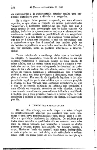 do autocontrole e de supercontrôle exterior resulta uma pro­
pensão duradoura para a dúvida e a vergonha.
Se a algum leitor parecer exagerado, em seus diversos
aspectos, o que disse a respeito de nossas potencialidades
“negativas”, é necessário lembrar-lhe que tudo isso não é
fruto apenas de uma preocupação com os dados clínicos. Os
adultos, inclusive os aparentemente maduros e não-neuróticos,
mostram-se muito sensíveis à possibilidade de um vergonhoso
“descrédito” e a um temor de ser atacados “pelas costas”, o
que não só é altamente irracional e está em contradição com
o conhecimento que lhes é acessível, mas também pode ser
de decisiva importância se os citados sentimentos têm influên­
cia, por exemplo, sobre as políticas inter-racial e interna­
cional.
Temos relacionado a confiança básica com a instituição
da religião. A necessidade constante do indivíduo de ver sua
vontade reafirmada e delineada dentro de uma ordem de
coisas adulta, que ao mesmo tempo reafirme e delineie a von­
tade dos outros, tem uma salvaguarda institucional no prin­
cípio âa lei e da ordem. Na vida diária, assim como nas altas
cortes de justiça, nacionais e internacionais, êsse princípio
atribui a cada um seus privilégios e limitações, suas obriga­
ções e direitos. Um sentido de dignidade legítima e de inde­
pendência legal da parte dos adultos que a rodeiam propicia
à criança de boa vontade uma confiante expectativa de que
o tipo de autonomia cultivado na infância não conduzirá a
uma dúvida ou vergonha excessiva na vida ulterior. Assim,
o sentimento de autonomia promovido na infância e modificado
à medida que a vida progride favorece a preservação na vida
econômica e política de um sentimento de justiça, e é favorecido
por êle.
234 0 Desenvolvimento do E go
3. INICIATIVA TEBSUS CULPA
Há em toda criança, em cada etapa, um' novo milagre
de desabrochamento vigoroso que constitui uma nova espe-
Tança e uma nova responsabilidade para todos. Êsse é o sen­
tido e a qualidade intrínseca da iniciativa. Os critérios para
todos esses sentidos e qualidades são os mesmos: uma crise
mais ou menos povoada por hesitações e temores se desfaz
porque a criança parece súbitamente “se fundir”, pessoa e
corpo. Mostra-se “mais ela mesma”, mais tema, desimpedida,
e mais arguta em seu raciocínio, mais estimulada e estimu­
lante. Está em plena posse, de um excedente de energia que
 