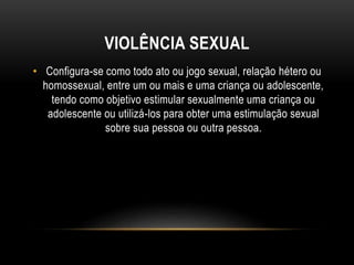 VIOLÊNCIA SEXUAL 
• Configura-se como todo ato ou jogo sexual, relação hétero ou 
homossexual, entre um ou mais e uma criança ou adolescente, 
tendo como objetivo estimular sexualmente uma criança ou 
adolescente ou utilizá-los para obter uma estimulação sexual 
sobre sua pessoa ou outra pessoa. 
 