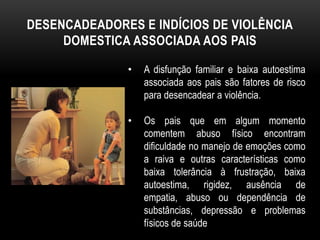 DESENCADEADORES E INDÍCIOS DE VIOLÊNCIA 
DOMESTICA ASSOCIADA AOS PAIS 
• A disfunção familiar e baixa autoestima 
associada aos pais são fatores de risco 
para desencadear a violência. 
• Os pais que em algum momento 
comentem abuso físico encontram 
dificuldade no manejo de emoções como 
a raiva e outras características como 
baixa tolerância à frustração, baixa 
autoestima, rigidez, ausência de 
empatia, abuso ou dependência de 
substâncias, depressão e problemas 
físicos de saúde 
 