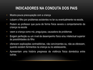 INDICADORES NA CONDUTA DOS PAIS 
• Mostra pouca preocupação com a criança 
• culpam o filho por problemas existentes no lar ou eventualmente na escola, 
• Pedem ao professor que puna de forma física severa o comportamento da 
criança na escola 
• veem a criança como má, preguiçosa, causadora de problemas 
• Exigem perfeição ou um nível de desempenho físico e/ou intelectual superior 
às possibilidades do filho 
• oferecem explicações contraditórias, não convincentes ou, não as oferecem, 
quando existem ferimentos na criança ou no adolescente, 
• Apresentam uma história pregressa de violência física doméstica entre 
outras. 
 