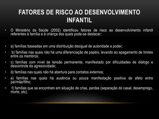FATORES DE RISCO AO DESENVOLVIMENTO 
INFANTIL 
• O Ministério da Saúde (2002) identificou fatores de risco ao desenvolvimento infantil 
referentes à família e à criança dos quais pode-se destacar: 
• a) famílias baseadas em uma distribuição desigual de autoridade e poder; 
• b) famílias nas quais não há uma diferenciação de papéis, levando ao apagamento de limites 
entre os membros; 
• c) famílias com nível de tensão permanente, manifestado por dificuldades de diálogo e 
descontrole da agressividade; 
• d) famílias nas quais não há abertura para contatos externos; 
• e) famílias nas quais há ausência ou pouca manifestação positiva de afeto entre 
pai/mãe/filho; 
• f) famílias que se encontram em situação de crise, perdas (separação do casal, desemprego, 
morte, etc). 
 