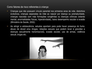 Como fatores de risco referentes à criança: 
• Crianças que não possuem vínculo parental nos primeiros anos de vida, distúrbios 
evolutivos, crianças separadas da mãe ao nascer por doença ou prematuridade, 
crianças nascidas com más formações congênitas ou doenças crônicas (retardo 
mental, anormalidades físicas, hiperatividade), baixo desempenho escolar e evasão 
(Ministério da Saúde, 2002). 
• Ao atingir a adolescência, estudos apontam para pode haver presença do fumo, 
abuso de álcool e/ou drogas, relações sexuais que podem levar à gravidez e 
doenças sexualmente transmissíveis, evasão escolar, uso de armas, violência 
sexual, brigas etc. 
 