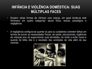 INFÂNCIA E VIOLÊNCIA DOMÉSTICA: SUAS 
MÚLTIPLAS FACES 
• Existem várias formas de vitimizar uma criança, em geral divide-se este 
fenômeno em quatro categorias: abuso físico, sexual, psicológico e 
negligência. 
• A negligência configura-se quando os pais ou cuidadores cometem falhas em 
termos de prover as necessidades físicas, de saúde, educacionais, higiênicas 
de crianças e/ou de supervisionar suas atividades, de modo a evitar riscos e 
quando tal falha não é o resultado das condições de vida além do seu 
controle. 
 