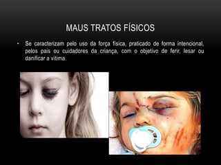 MAUS TRATOS FÍSICOS 
• Se caracterizam pelo uso da força física, praticado de forma intencional, 
pelos pais ou cuidadores da criança, com o objetivo de ferir, lesar ou 
danificar a vítima. 
 