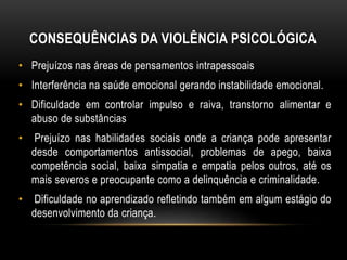 CONSEQUÊNCIAS DA VIOLÊNCIA PSICOLÓGICA 
• Prejuízos nas áreas de pensamentos intrapessoais 
• Interferência na saúde emocional gerando instabilidade emocional. 
• Dificuldade em controlar impulso e raiva, transtorno alimentar e 
abuso de substâncias 
• Prejuízo nas habilidades sociais onde a criança pode apresentar 
desde comportamentos antissocial, problemas de apego, baixa 
competência social, baixa simpatia e empatia pelos outros, até os 
mais severos e preocupante como a delinquência e criminalidade. 
• Dificuldade no aprendizado refletindo também em algum estágio do 
desenvolvimento da criança. 
 
