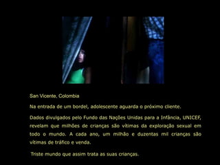 San Vicente, Colombia

Na entrada de um bordel, adolescente aguarda o próximo cliente.

Dados divulgados pelo Fundo das Nações Unidas para a Infância, UNICEF,
revelam que milhões de crianças são vítimas da exploração sexual em
todo o mundo. A cada ano, um milhão e duzentas mil crianças são
vítimas de tráfico e venda.

Triste mundo que assim trata as suas crianças.
 