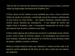 Mais de 100 mil meninas são vítimas de exploração sexual no Brasil, conforme
dados da Organização Internacional do Trabalho, OIT.


O filme “Anjos do Sol” aborda a cruel realidade que cerca o tema. Conforme
relatos da equipe de produção, a exploração sexual de crianças e adolescentes
no país ocorre em duas frentes: - nas cidades litorâneas, estando ligado ao
turismo sexual realizado por estrangeiros; - e nas cidades do interior das
regiões Norte e Nordeste, onde a necessidade desesperada de renda criada
pela pobreza leva os pais a venderem suas filhas.


O filme expõe algumas das práticas que envolvem a exploração sexual infanto-
juvenil, como o leilão de meninas virgens, e os personagens que lucram com
esse mercado: aliciadores (que compram as meninas de suas famílias), donos
de boates, cafetões, coronéis e políticos.


Dentre as tantas histórias tristes que inspiraram o roteiro do filme está a da
pequena menina apelidada de R$ 0,50, por ser este o preço que ela cobrava
por programa.
 