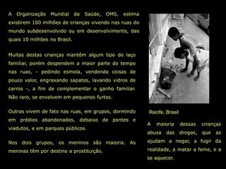 A   Organização   Mundial     da   Saúde,   OMS,   estima
existirem 100 milhões de crianças vivendo nas ruas do
mundo subdesenvolvido ou em desenvolvimento, das
quais 10 milhões no Brasil.


Muitas destas crianças mantêm algum tipo de laço
familiar, porém despendem a maior parte do tempo
nas ruas, - pedindo esmola, vendendo coisas de
pouco valor, engraxando sapatos, lavando vidros de
carros -, a fim de complementar o ganho familiar.
Não raro, se envolvem em pequenos furtos.


Outras vivem de fato nas ruas, em grupos, dormindo          Recife, Brasil
em prédios abandonados, debaixo de pontes e
                                                            A   maioria      dessas    crianças
viadutos, e em parques públicos.
                                                            abusa   das      drogas,   que   as

Nos dois grupos, os meninos são maioria. As                 ajudam a negar, a fugir da

meninas têm por destino a prostituição.                     realidade, a matar a fome, e a
                                                            se aquecer.
 