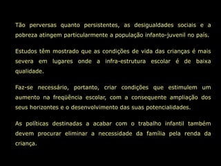 Tão perversas quanto persistentes, as desigualdades sociais e a
pobreza atingem particularmente a população infanto-juvenil no país.

Estudos têm mostrado que as condições de vida das crianças é mais
severa em lugares onde a infra-estrutura escolar é de baixa
qualidade.

Faz-se necessário, portanto, criar condições que estimulem um
aumento na freqüência escolar, com a consequente ampliação dos
seus horizontes e o desenvolvimento das suas potencialidades.

As políticas destinadas a acabar com o trabalho infantil também
devem procurar eliminar a necessidade da família pela renda da
criança.
 