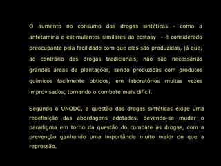 O aumento no consumo das drogas sintéticas - como a

anfetamina e estimulantes similares ao ecstasy - é considerado

preocupante pela facilidade com que elas são produzidas, já que,

ao contrário das drogas tradicionais, não são necessárias

grandes áreas de plantações, sendo produzidas com produtos

químicos facilmente obtidos, em laboratórios muitas vezes

improvisados, tornando o combate mais difícil.


Segundo o UNODC, a questão das drogas sintéticas exige uma
redefinição das abordagens adotadas, devendo-se mudar o
paradigma em torno da questão do combate às drogas, com a
prevenção ganhando uma importância muito maior do que a
repressão.
 