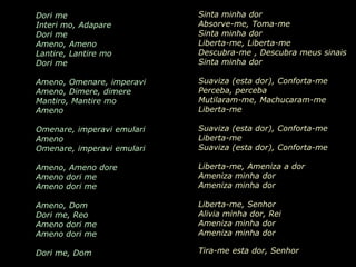 Dori me                               Sinta minha dor
Interi mo, Adapare                    Absorve-me, Toma-me
Dori me                               Sinta minha dor
Ameno, Ameno                          Liberta-me, Liberta-me
Lantire, Lantire mo                   Descubra-me , Descubra meus sinais
Dori me                               Sinta minha dor

Ameno, Omenare, imperavi              Suaviza (esta dor), Conforta-me
Ameno, Dimere, dimere                 Perceba, perceba
Mantiro, Mantire mo
Ameno                 AMENO           Mutilaram-me, Machucaram-me
                                      Liberta-me

Omenare, imperavi emulari          Suaviza (esta dor), Conforta-me
                            Grupo Era
                                   Liberta-me
Ameno
Omenare, imperavi emulari             Suaviza (esta dor), Conforta-me

Ameno, Ameno dore                     Liberta-me, Ameniza a dor
Ameno dori me                         Ameniza minha dor
Ameno dori me                         Ameniza minha dor

Ameno, Dom                            Liberta-me, Senhor
Dori me, Reo                          Alivia minha dor, Rei
Ameno dori me                         Ameniza minha dor
Ameno dori me                         Ameniza minha dor

Dori me, Dom                          Tira-me esta dor, Senhor
 