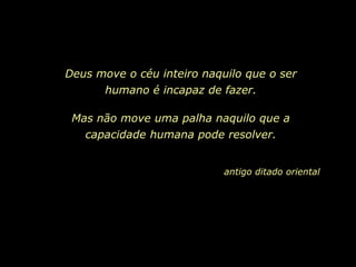 Deus move o céu inteiro naquilo que o ser
       humano é incapaz de fazer.

 Mas não move uma palha naquilo que a
   capacidade humana pode resolver.


                            antigo ditado oriental
 