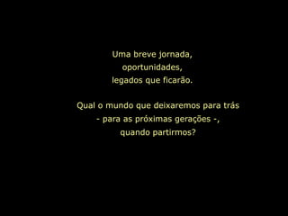 Uma breve jornada,
          oportunidades,
        legados que ficarão.


Qual o mundo que deixaremos para trás
    - para as próximas gerações -,
          quando partirmos?
 