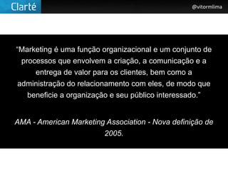 @vitormlima




“Marketing é uma função organizacional e um conjunto de
  processos que envolvem a criação, a comunicação e a
      entrega de valor para os clientes, bem como a
 administração do relacionamento com eles, de modo que
    beneficie a organização e seu público interessado.”


AMA - American Marketing Association - Nova definição de
                        2005.
 